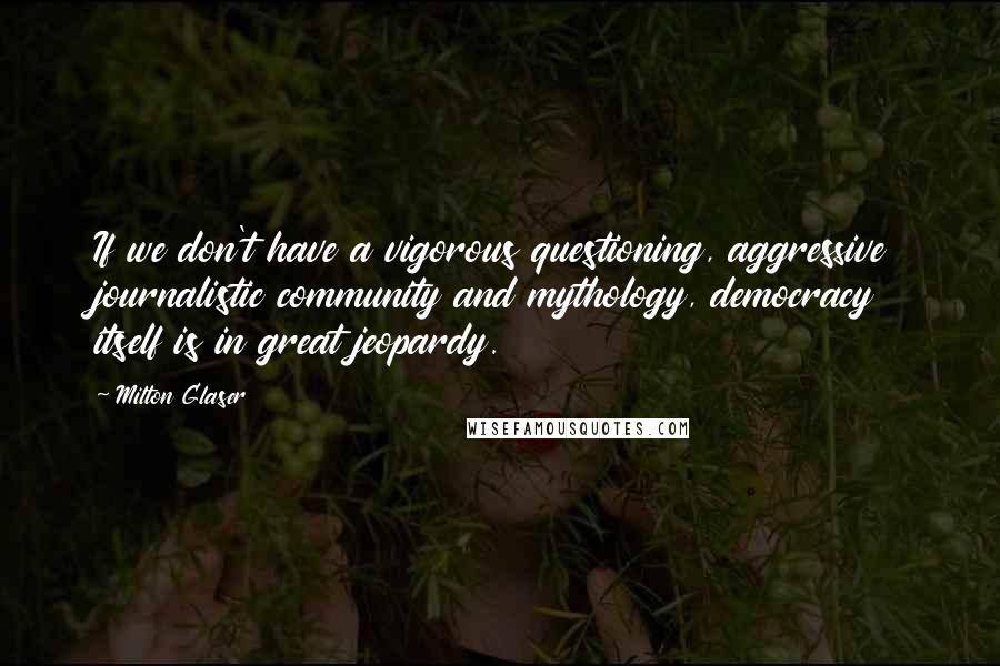 Milton Glaser Quotes: If we don't have a vigorous questioning, aggressive journalistic community and mythology, democracy itself is in great jeopardy.