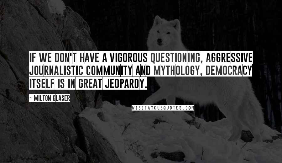 Milton Glaser Quotes: If we don't have a vigorous questioning, aggressive journalistic community and mythology, democracy itself is in great jeopardy.