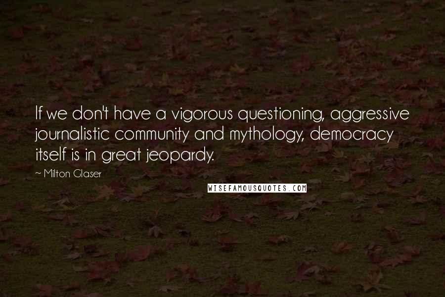 Milton Glaser Quotes: If we don't have a vigorous questioning, aggressive journalistic community and mythology, democracy itself is in great jeopardy.