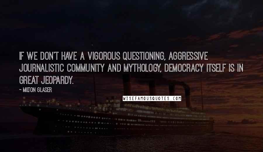 Milton Glaser Quotes: If we don't have a vigorous questioning, aggressive journalistic community and mythology, democracy itself is in great jeopardy.