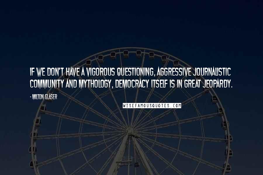 Milton Glaser Quotes: If we don't have a vigorous questioning, aggressive journalistic community and mythology, democracy itself is in great jeopardy.