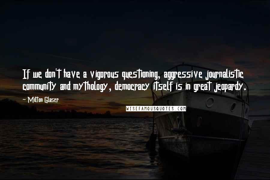 Milton Glaser Quotes: If we don't have a vigorous questioning, aggressive journalistic community and mythology, democracy itself is in great jeopardy.