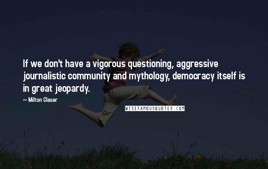 Milton Glaser Quotes: If we don't have a vigorous questioning, aggressive journalistic community and mythology, democracy itself is in great jeopardy.