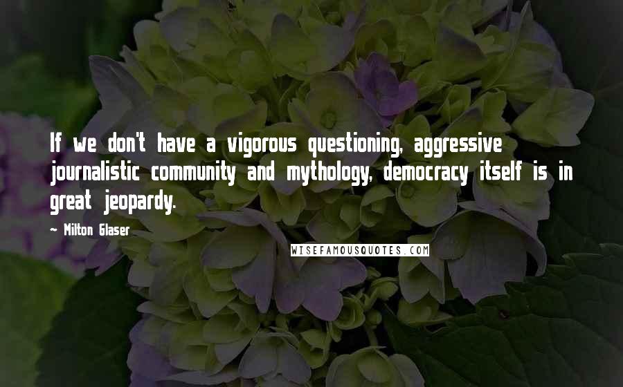 Milton Glaser Quotes: If we don't have a vigorous questioning, aggressive journalistic community and mythology, democracy itself is in great jeopardy.