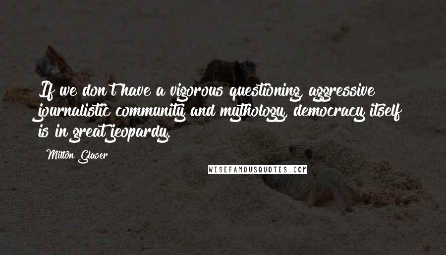 Milton Glaser Quotes: If we don't have a vigorous questioning, aggressive journalistic community and mythology, democracy itself is in great jeopardy.