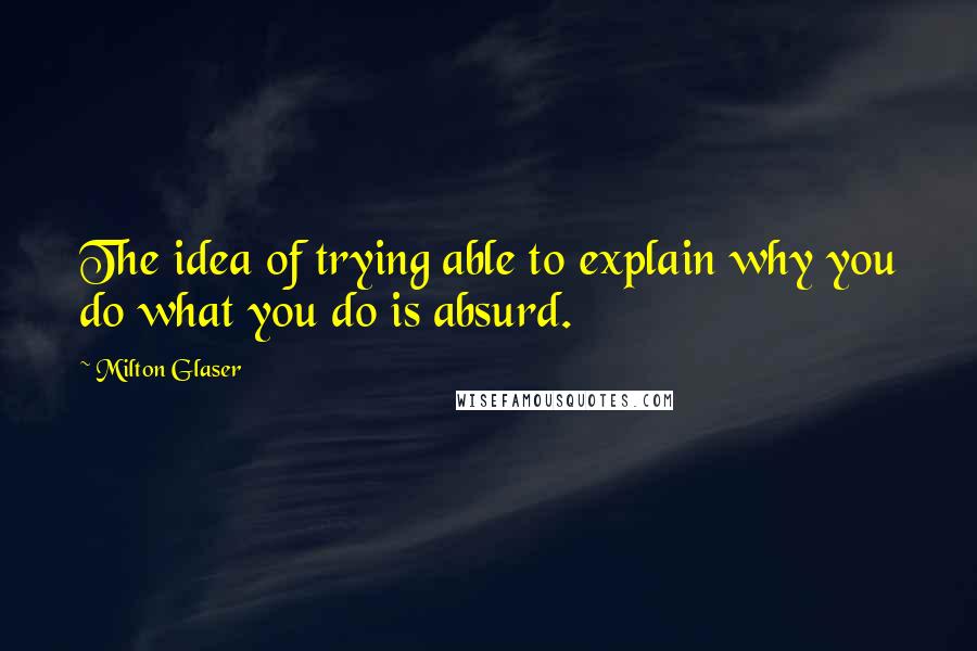 Milton Glaser Quotes: The idea of trying able to explain why you do what you do is absurd.