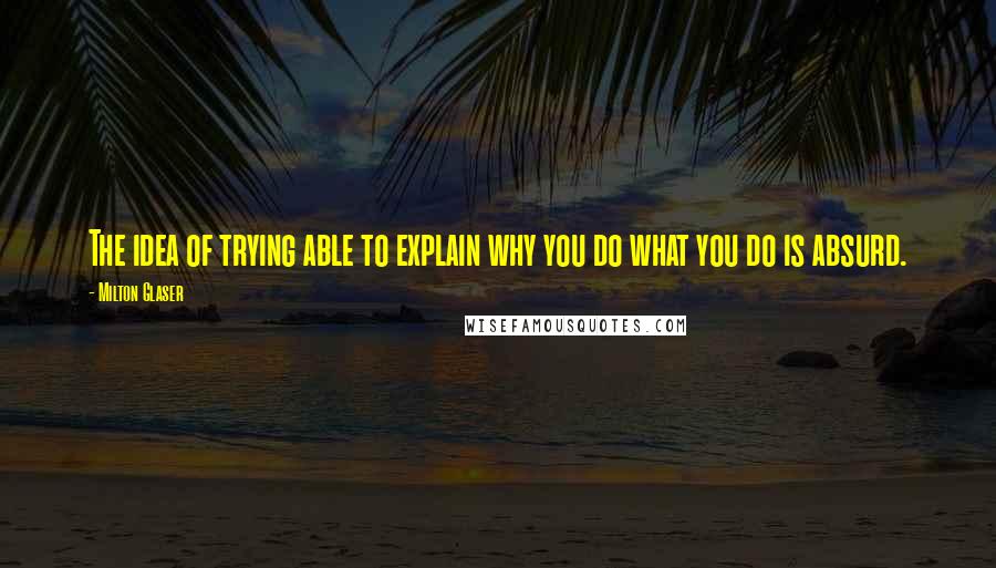 Milton Glaser Quotes: The idea of trying able to explain why you do what you do is absurd.