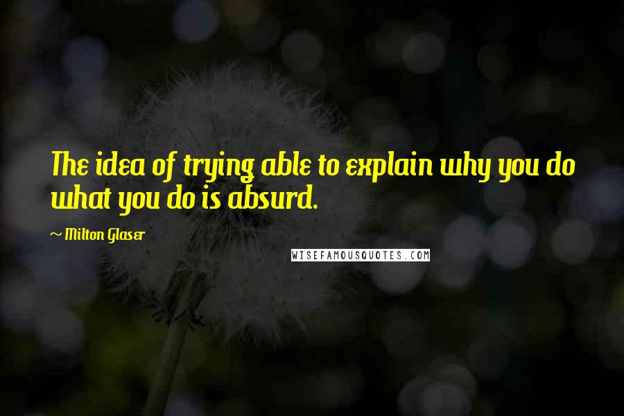 Milton Glaser Quotes: The idea of trying able to explain why you do what you do is absurd.