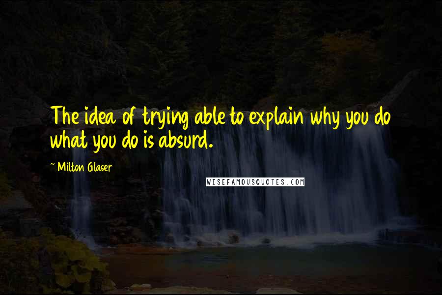 Milton Glaser Quotes: The idea of trying able to explain why you do what you do is absurd.