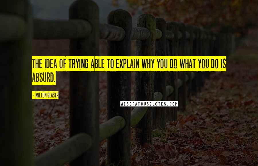 Milton Glaser Quotes: The idea of trying able to explain why you do what you do is absurd.