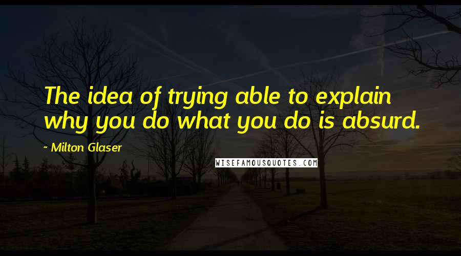 Milton Glaser Quotes: The idea of trying able to explain why you do what you do is absurd.