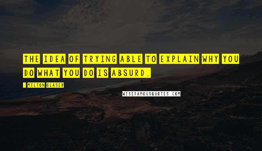 Milton Glaser Quotes: The idea of trying able to explain why you do what you do is absurd.