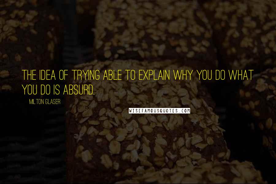 Milton Glaser Quotes: The idea of trying able to explain why you do what you do is absurd.