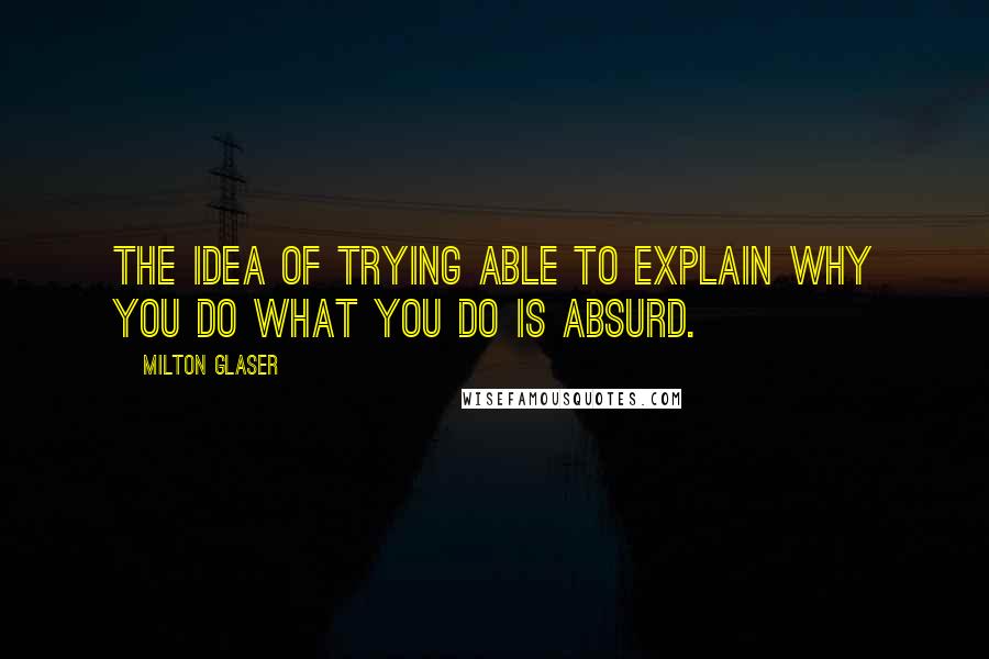 Milton Glaser Quotes: The idea of trying able to explain why you do what you do is absurd.