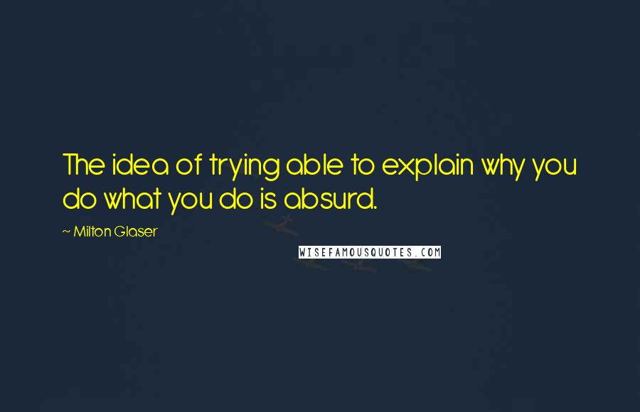 Milton Glaser Quotes: The idea of trying able to explain why you do what you do is absurd.
