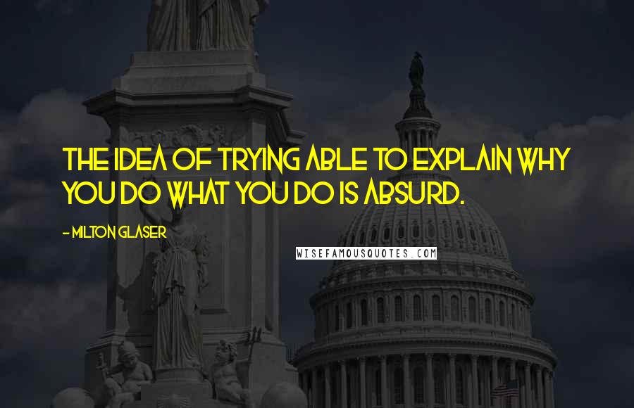 Milton Glaser Quotes: The idea of trying able to explain why you do what you do is absurd.