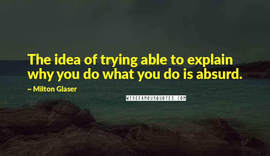 Milton Glaser Quotes: The idea of trying able to explain why you do what you do is absurd.