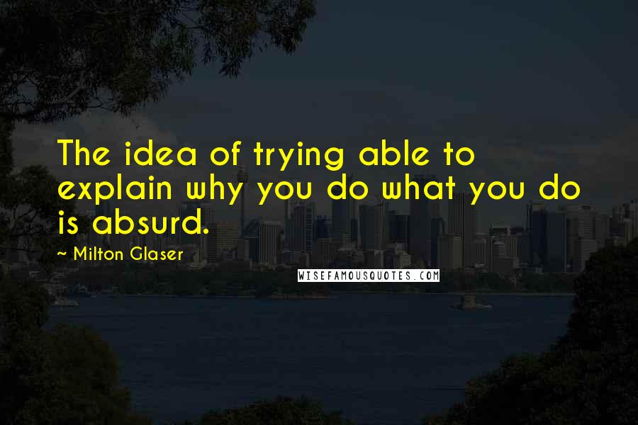 Milton Glaser Quotes: The idea of trying able to explain why you do what you do is absurd.