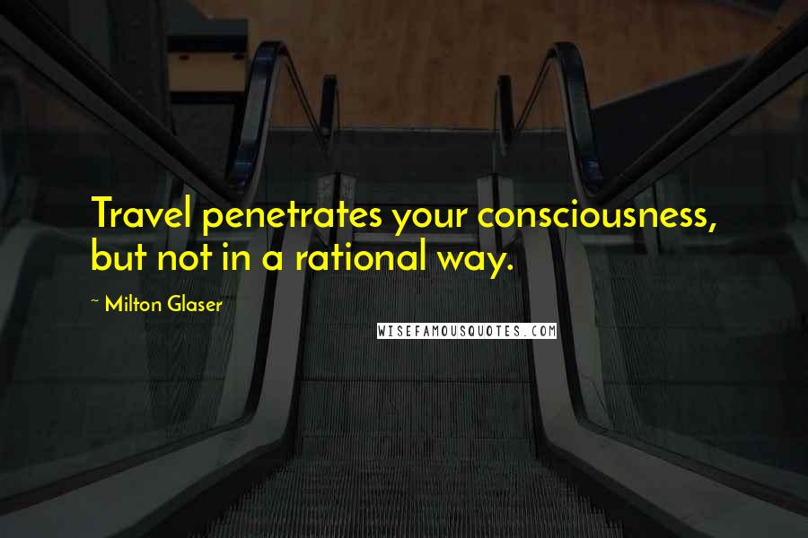 Milton Glaser Quotes: Travel penetrates your consciousness, but not in a rational way.