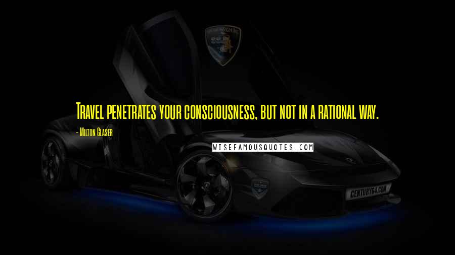 Milton Glaser Quotes: Travel penetrates your consciousness, but not in a rational way.