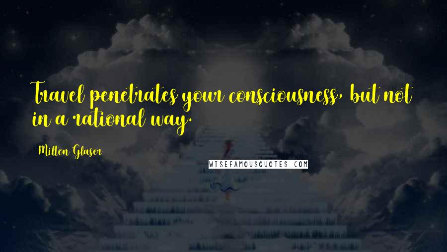 Milton Glaser Quotes: Travel penetrates your consciousness, but not in a rational way.