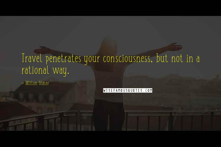 Milton Glaser Quotes: Travel penetrates your consciousness, but not in a rational way.