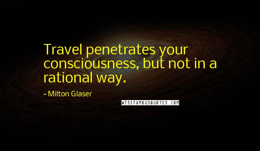Milton Glaser Quotes: Travel penetrates your consciousness, but not in a rational way.
