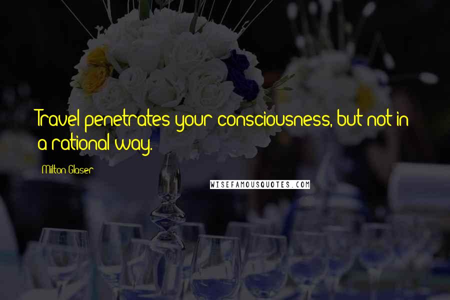 Milton Glaser Quotes: Travel penetrates your consciousness, but not in a rational way.