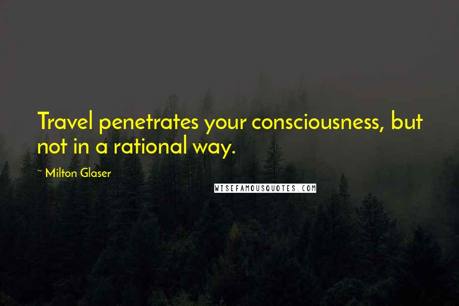 Milton Glaser Quotes: Travel penetrates your consciousness, but not in a rational way.