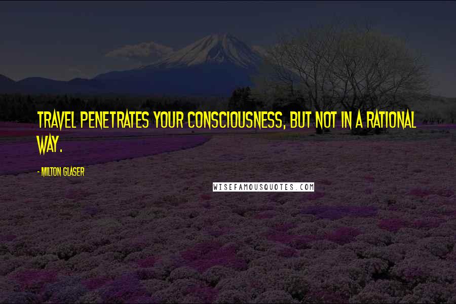 Milton Glaser Quotes: Travel penetrates your consciousness, but not in a rational way.