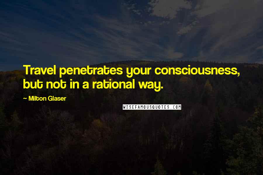Milton Glaser Quotes: Travel penetrates your consciousness, but not in a rational way.