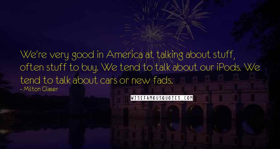 Milton Glaser Quotes: We're very good in America at talking about stuff, often stuff to buy. We tend to talk about our iPods. We tend to talk about cars or new fads.