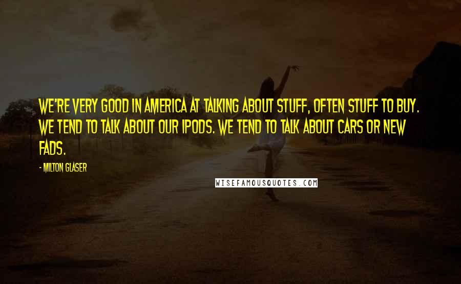 Milton Glaser Quotes: We're very good in America at talking about stuff, often stuff to buy. We tend to talk about our iPods. We tend to talk about cars or new fads.