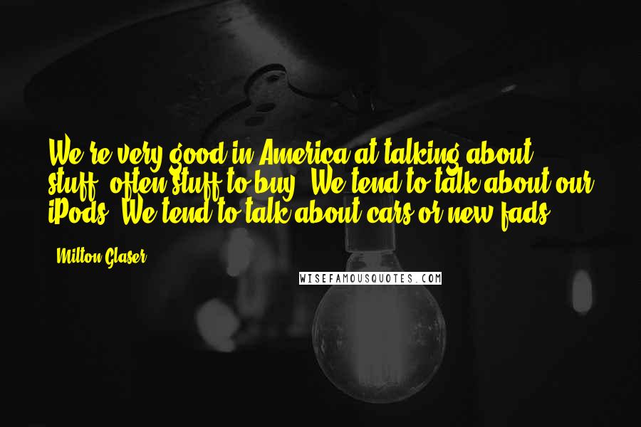 Milton Glaser Quotes: We're very good in America at talking about stuff, often stuff to buy. We tend to talk about our iPods. We tend to talk about cars or new fads.