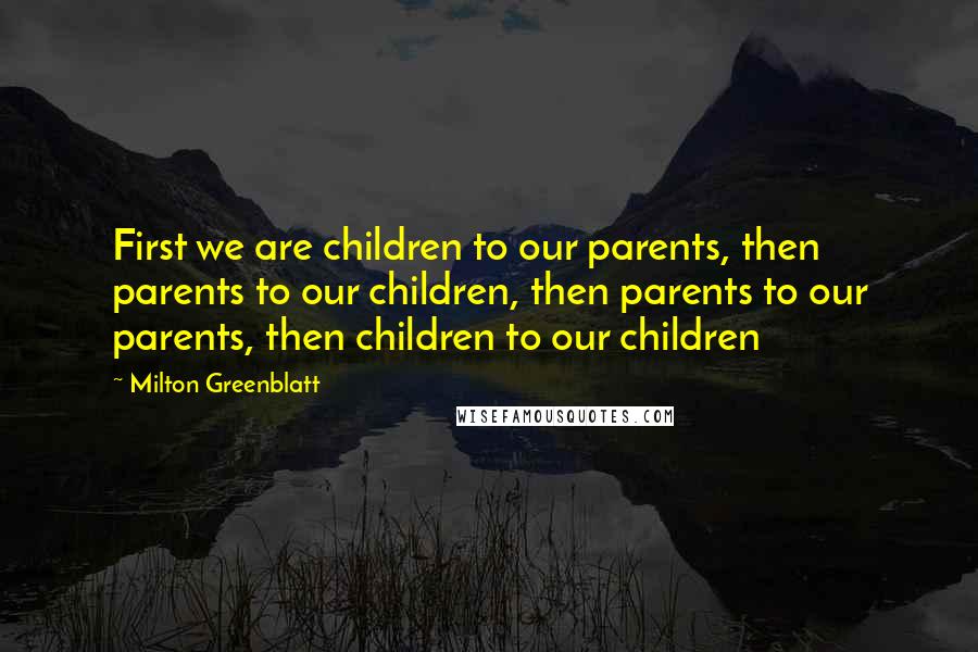 Milton Greenblatt Quotes: First we are children to our parents, then parents to our children, then parents to our parents, then children to our children