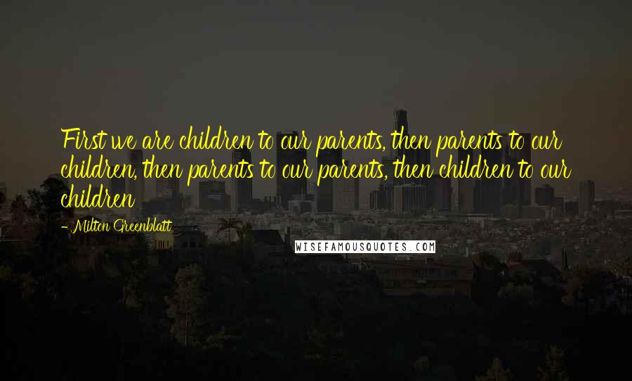 Milton Greenblatt Quotes: First we are children to our parents, then parents to our children, then parents to our parents, then children to our children