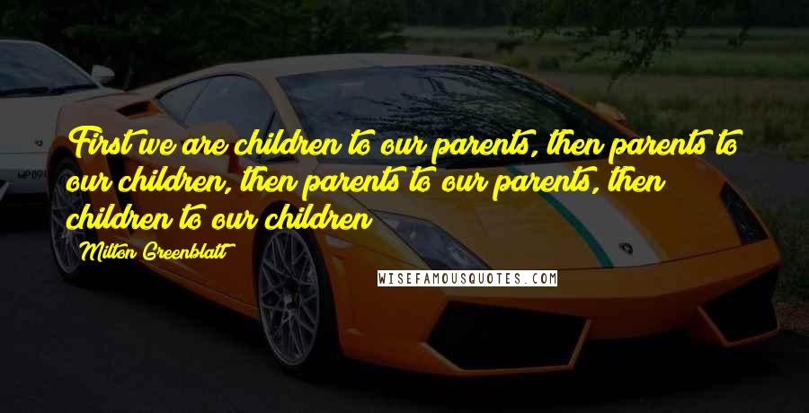 Milton Greenblatt Quotes: First we are children to our parents, then parents to our children, then parents to our parents, then children to our children