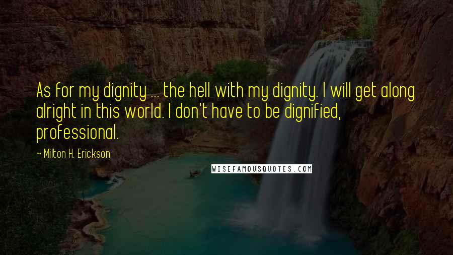 Milton H. Erickson Quotes: As for my dignity ... the hell with my dignity. I will get along alright in this world. I don't have to be dignified, professional.