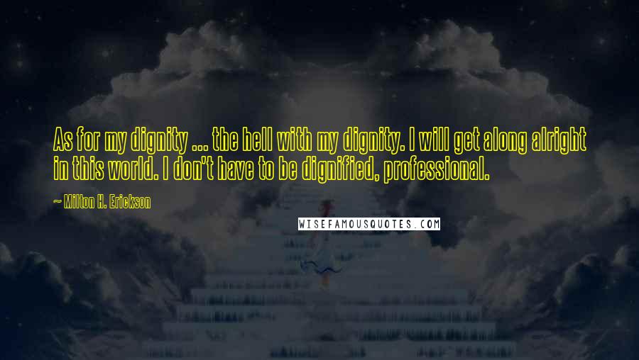 Milton H. Erickson Quotes: As for my dignity ... the hell with my dignity. I will get along alright in this world. I don't have to be dignified, professional.