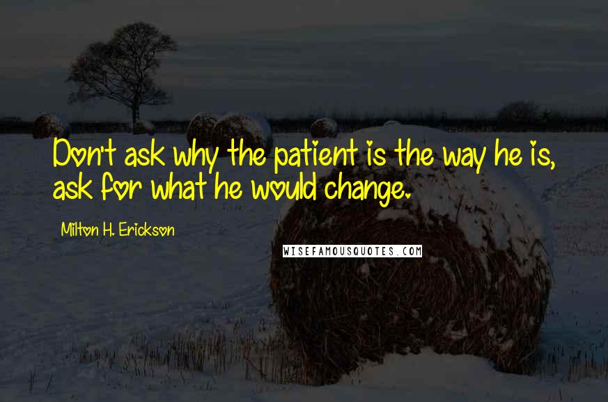 Milton H. Erickson Quotes: Don't ask why the patient is the way he is, ask for what he would change.