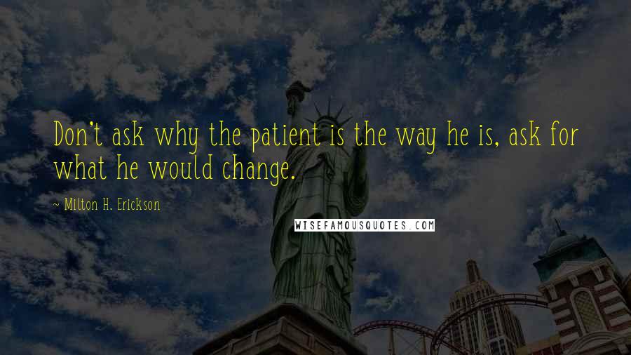 Milton H. Erickson Quotes: Don't ask why the patient is the way he is, ask for what he would change.