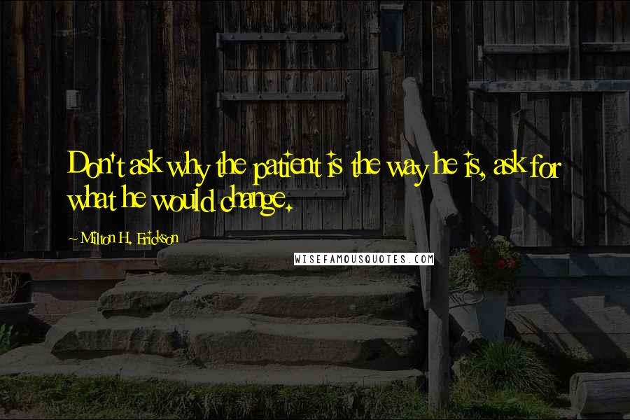 Milton H. Erickson Quotes: Don't ask why the patient is the way he is, ask for what he would change.