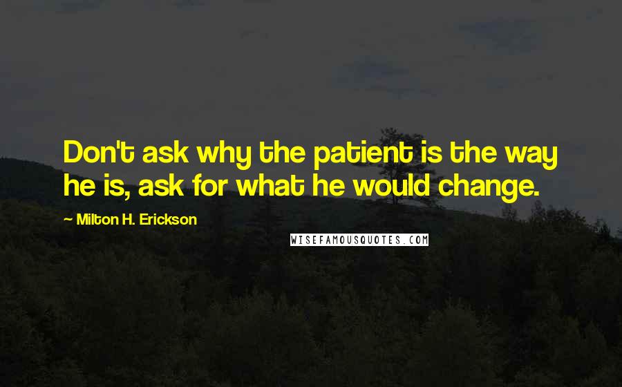 Milton H. Erickson Quotes: Don't ask why the patient is the way he is, ask for what he would change.