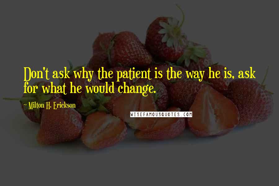 Milton H. Erickson Quotes: Don't ask why the patient is the way he is, ask for what he would change.