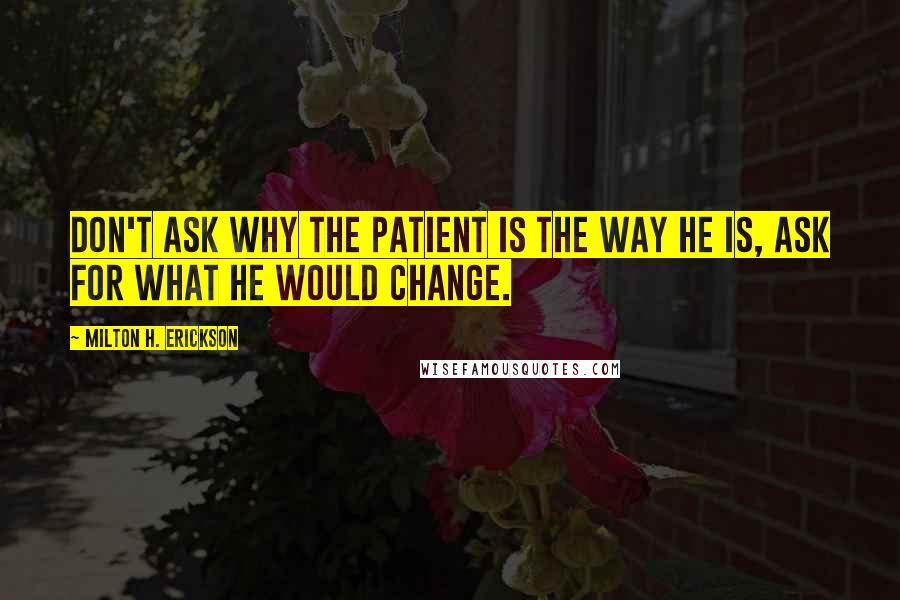 Milton H. Erickson Quotes: Don't ask why the patient is the way he is, ask for what he would change.