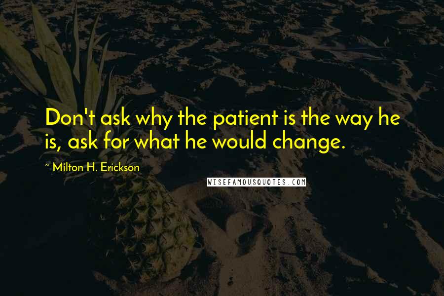 Milton H. Erickson Quotes: Don't ask why the patient is the way he is, ask for what he would change.