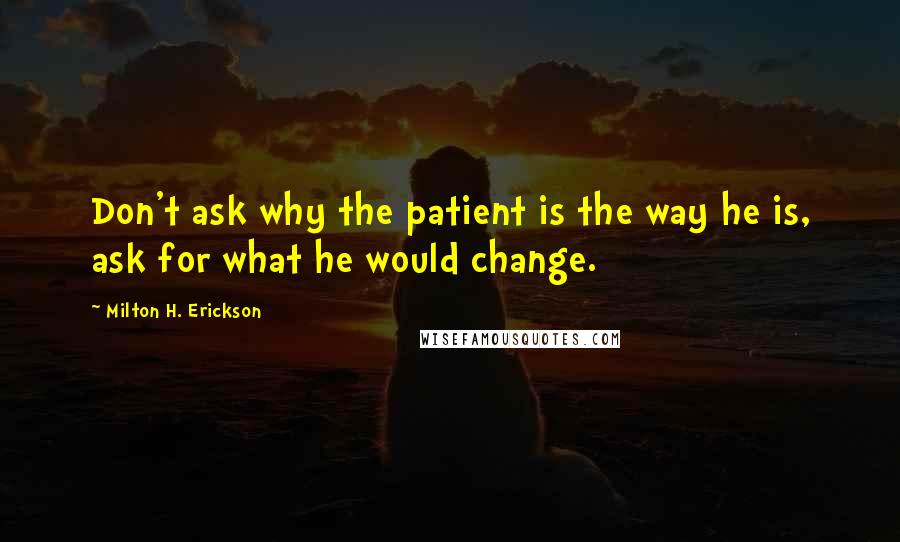 Milton H. Erickson Quotes: Don't ask why the patient is the way he is, ask for what he would change.