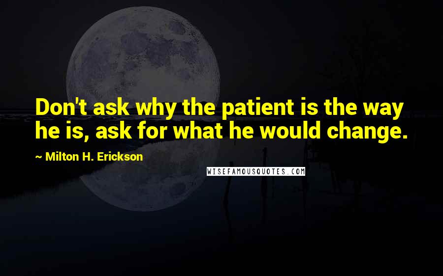 Milton H. Erickson Quotes: Don't ask why the patient is the way he is, ask for what he would change.