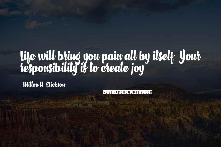 Milton H. Erickson Quotes: Life will bring you pain all by itself. Your responsibility is to create joy.