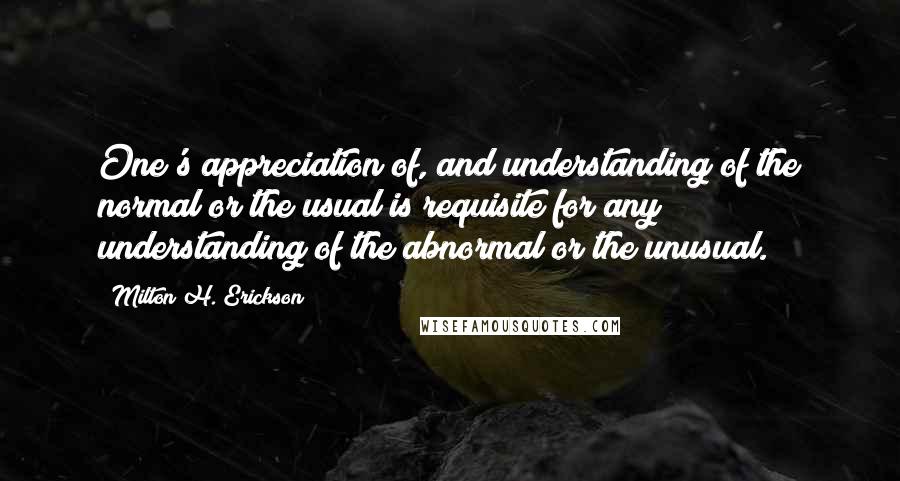 Milton H. Erickson Quotes: One's appreciation of, and understanding of the normal or the usual is requisite for any understanding of the abnormal or the unusual.